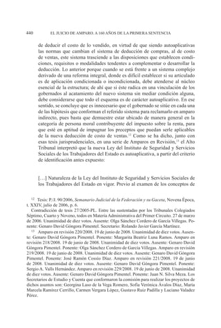 EL JUICIO DE AMPARO. A 160 AÑOS DE LA PRIMERA SENTENCIA440
de deducir el costo de lo vendido, en virtud de que siendo autoaplicativas
las normas que cambian el sistema de deducción de compras, al de costo
de ventas, este sistema trasciende a las disposiciones que establecen condi-
ciones, requisitos o modalidades tendentes a complementar o desarrollar la
deducción. Lo anterior porque cuando se está frente a un sistema complejo
derivado de una reforma integral, donde es difícil establecer si su articulado
es de aplicación condicionada o incondicionada, debe atenderse al núcleo
esencial de la estructura; de ahí que si éste radica en una vinculación de los
gobernados al acatamiento del nuevo sistema sin mediar condición alguna,
debe considerarse que todo el esquema es de carácter autoaplicativo. En ese
sentido, se concluye que es innecesario que el gobernado se sitúe en cada una
de las hipótesis que conforman el referido sistema para reclamarlo en amparo
indirecto, pues basta que demuestre estar ubicado de manera general en la
categoría de persona moral contribuyente del impuesto sobre la renta, para
que esté en aptitud de impugnar los preceptos que puedan serle aplicables
de la nueva deducción de costo de ventas.12
Como se ha dicho, junto con
esas tesis jurisprudenciales, en una serie de Amparos en Revisión,13
el Alto
Tribunal interpretó que la nueva Ley del Instituto de Seguridad y Servicios
Sociales de los Trabajadores del Estado es autoaplicativa, a partir del criterio
de identificación antes expuesto:
[…] Naturaleza de la Ley del Instituto de Seguridad y Servicios Sociales de
los Trabajadores del Estado en vigor. Previo al examen de los conceptos de
12		Tesis: P./J. 90/2006, Semanario Judicial de la Federación y su Gaceta, Novena Época,
t. XXIV, julio de 2006, p. 6.
Contradicción de tesis 27/2005-PL. Entre las sustentadas por los Tribunales Colegiados
Séptimo, Cuarto y Noveno, todos en Materia Administrativa del Primer Circuito. 27 de marzo
de 2006. Unanimidad de diez votos. Ausente: Olga Sánchez Cordero de García Villegas. Po-
nente: Genaro David Góngora Pimentel. Secretario: Rolando Javier García Martínez.
13		Amparo en revisión 220/2008. 19 de junio de 2008. Unanimidad de diez votos. Ausen-
te: Genaro David Góngora Pimentel. Ponente: Margarita Beatriz Luna Ramos. Amparo en
revisión 218/2008. 19 de junio de 2008. Unanimidad de diez votos. Ausente: Genaro David
Góngora Pimentel. Ponente: Olga Sánchez Cordero de García Villegas. Amparo en revisión
219/2008. 19 de junio de 2008. Unanimidad de diez votos. Ausente: Genaro David Góngora
Pimentel. Ponente: José Ramón Cossío Díaz. Amparo en revisión 221/2008. 19 de junio
de 2008. Unanimidad de diez votos. Ausente: Genaro David Góngora Pimentel. Ponente:
Sergio A. Valls Hernández. Amparo en revisión 229/2008. 19 de junio de 2008. Unanimidad
de diez votos. Ausente: Genaro David Góngora Pimentel. Ponente: Juan N. Silva Meza. Los
Secretarios de Estudio y Cuenta que conformaron la comisión para realizar los proyectos de
dichos asuntos son: Georgina Laso de la Vega Romero, Sofía Verónica Ávalos Díaz, María
Marcela Ramírez Cerrillo, Carmen Vergara López, Gustavo Ruiz Padilla y Luciano Valadez
Pérez.
 