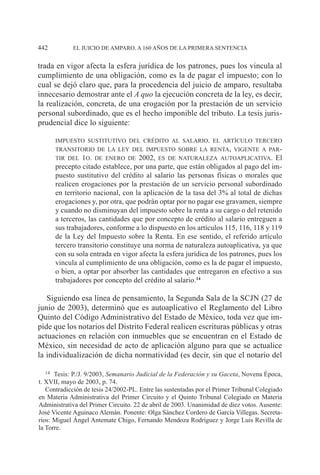 EL JUICIO DE AMPARO. A 160 AÑOS DE LA PRIMERA SENTENCIA442
trada en vigor afecta la esfera jurídica de los patrones, pues los vincula al
cumplimiento de una obligación, como es la de pagar el impuesto; con lo
cual se dejó claro que, para la procedencia del juicio de amparo, resultaba
innecesario demostrar ante el A quo la ejecución concreta de la ley, es decir,
la realización, concreta, de una erogación por la prestación de un servicio
personal subordinado, que es el hecho imponible del tributo. La tesis juris-
prudencial dice lo siguiente:
impuesto sustitutivo del crédito al salario. el artículo tercero
transitorio de la ley del impuesto sobre la renta, vigente a par-
tir del 1o. de enero de 2002, es de naturaleza autoaplicativa. El
precepto citado establece, por una parte, que están obligados al pago del im-
puesto sustitutivo del crédito al salario las personas físicas o morales que
realicen erogaciones por la prestación de un servicio personal subordinado
en territorio nacional, con la aplicación de la tasa del 3% al total de dichas
erogaciones y, por otra, que podrán optar por no pagar ese gravamen, siempre
y cuando no disminuyan del impuesto sobre la renta a su cargo o del retenido
a terceros, las cantidades que por concepto de crédito al salario entreguen a
sus trabajadores, conforme a lo dispuesto en los artículos 115, 116, 118 y 119
de la Ley del Impuesto sobre la Renta. En ese sentido, el referido artículo
tercero transitorio constituye una norma de naturaleza autoaplicativa, ya que
con su sola entrada en vigor afecta la esfera jurídica de los patrones, pues los
vincula al cumplimiento de una obligación, como es la de pagar el impuesto,
o bien, a optar por absorber las cantidades que entregaron en efectivo a sus
trabajadores por concepto del crédito al salario.14
Siguiendo esa línea de pensamiento, la Segunda Sala de la SCJN (27 de
junio de 2003), determinó que es autoaplicativo el Reglamento del Libro
Quinto del Código Administrativo del Estado de México, toda vez que im-
pide que los notarios del Distrito Federal realicen escrituras públicas y otras
actuaciones en relación con inmuebles que se encuentran en el Estado de
México, sin necesidad de acto de aplicación alguno para que se actualice
la individualización de dicha normatividad (es decir, sin que el notario del
14		Tesis: P./J. 9/2003, Semanario Judicial de la Federación y su Gaceta, Novena Época,
t. XVII, mayo de 2003, p. 74.
Contradicción de tesis 24/2002-PL. Entre las sustentadas por el Primer Tribunal Colegiado
en Materia Administrativa del Primer Circuito y el Quinto Tribunal Colegiado en Materia
Administrativa del Primer Circuito. 22 de abril de 2003. Unanimidad de diez votos. Ausente:
José Vicente Aguinaco Alemán. Ponente: Olga Sánchez Cordero de García Villegas. Secreta-
rios: Miguel Ángel Antemate Chigo, Fernando Mendoza Rodríguez y Jorge Luis Revilla de
la Torre.
 