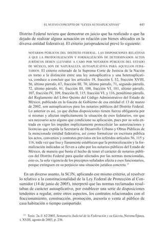 EL NUEVO CONCEPTO DE “LEYES AUTOAPLICATIVAS” 443
Distrito Federal tuviera que demostrar en juicio que ha realizado o que ha
dejado de realizar alguna actuación en relación con bienes ubicados en la
diversa entidad federativa). El criterio jurisprudencial prevé lo siguiente:
notarios públicos del distrito federal. las disposiciones relativas
a que la protocolización y formalización de determinados actos
jurídicos deben llevarse a cabo por notarios públicos del estado
de méxico, son de naturaleza autoaplicativa para aquellos feda-
tarios. El criterio reiterado de la Suprema Corte de Justicia de la Nación
en torno a la distinción entre una ley autoaplicativa y una heteroaplicati-
va, conduce a concluir que los artículos 18, fracción I, 52, fracción XVIII,
56, último párrafo, 67, fracción III, 70, último párrafo, 71, segundo párrafo,
72, último párrafo, 81, fracción III, 100, fracción VI, 101, último párrafo,
107, fracción IV, 109, fracción II, 115, fracción VI, y 116, penúltimo párrafo,
del Reglamento del Libro Quinto del Código Administrativo del Estado de
México, publicado en la Gaceta de Gobierno de esa entidad el 13 de marzo
de 2002, son autoaplicativos para los notarios públicos del Distrito Federal.
Lo anterior es así, ya que dichas disposiciones tienen fuerza obligatoria por
sí mismas y afectan implícitamente la situación de esos fedatarios, sin que
sea necesario acto alguno que condicione su aplicación, pues por su sola en-
trada en vigor les impiden implícitamente protocolizar las autorizaciones y
licencias que expida la Secretaría de Desarrollo Urbano y Obras Públicas de
la mencionada entidad federativa, así como formalizar en escritura pública
los actos, convenios y contratos previstos en los referidos artículos 56, 115 y
116, toda vez que lisa y llanamente establecen que la protocolización y la for-
malización indicadas se lleven a cabo por los notarios públicos del Estado de
México, de manera que basta el hecho de tener el carácter de notarios públi-
cos del Distrito Federal para quedar afectados por las normas mencionadas,
esto es, la sola vigencia de los preceptos señalados afecta a esos funcionarios,
porque extinguen en su perjuicio una situación jurídica concreta.15
En un diverso asunto, la SCJN, aplicando ese mismo criterio, al resolver
lo relativo a la constitucionalidad de la Ley Federal de Protección al Con-
sumidor (14 de junio de 2005), interpretó que las normas reclamadas resul-
taban de carácter autoaplicativo, por establecer una serie de disposiciones
tendentes a regular, entre otros aspectos, los contratos relacionados con el
fraccionamiento, construcción, promoción, asesoría o venta al público de
casa habitación o tiempo compartido.
15		Tesis: 2a./J. 62/2003, Semanario Judicial de la Federación y su Gaceta, Novena Época,
t. XVIII, agosto de 2003, p. 236.
 