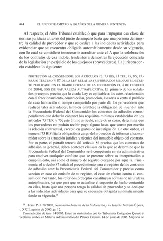 EL JUICIO DE AMPARO. A 160 AÑOS DE LA PRIMERA SENTENCIA444
Al respecto, el Alto Tribunal estableció que para impugnar esa clase de
normas jurídicas a través del juicio de amparo basta que una persona demues-
tre la calidad de proveedor y que se dedica a las indicadas actividades para
evidenciar que se encuentra obligada automáticamente desde su vigencia,
con lo cual se consideró innecesario acreditar ante el A quo la celebración
de los contratos de esa índole, tendentes a demostrar la ejecución concreta
de la legislación en perjuicio de los quejosos (proveedores). La jurispruden-
cia establece lo siguiente:
protección al consumidor. los artículos 73, 73 bis, 73 ter, 75, 86, pá-
rrafo tercero y 87 de la ley relativa (reformados mediante decre-
to publicado en el diario oficial de la federación el 4 de febrero
de 2004), son de naturaleza autoaplicativa. El primero de los señala-
dos preceptos precisa que la citada Ley es aplicable a los actos relacionados
con el fraccionamiento, construcción, promoción, asesoría o venta al público
de casa habitación o tiempo compartido por parte de los proveedores que
realicen tales actividades; también establece la obligación de inscribir ante
la Procuraduría Federal del Consumidor los contratos de adhesión corres-
pondientes que deberán contener los requisitos mínimos establecidos en los
artículos 73 TER y 75; este último artículo, entre otras cosas, determina que
los proveedores no podrán recibir pago alguno hasta que conste por escrito
la relación contractual, excepto en gastos de investigación. En otro orden, el
numeral 73 BIS fija la obligación a cargo del proveedor de informar al consu-
midor sobre la situación jurídica y técnica del inmueble objeto del contrato.
Por su parte, el párrafo tercero del artículo 86 precisa que los contratos de
adhesión en general, deben contener cláusula en la que se determine que la
Procuraduría Federal del Consumidor será competente en vía administrativa
para resolver cualquier conflicto que se presente sobre su interpretación o
cumplimiento, así como el número de registro otorgado por aquélla. Final-
mente, el artículo 87 señala el procedimiento para el registro de los contratos
de adhesión ante la Procuraduría Federal del Consumidor y precisa como
sanción en caso de omisión de su registro, el cese de efectos contra el con-
sumidor. Por tanto, los referidos preceptos constituyen normas de naturaleza
autoaplicativa, ya que para que se actualice el supuesto de hecho contenido
en ellas, basta que una persona tenga la calidad de proveedor y se dedique
a las indicadas actividades para que se encuentre obligada automáticamente
desde su vigencia.16
16		Tesis: P./J. 70/2005, Semanario Judicial de la Federación y su Gaceta, Novena Época,
t. XXII, agosto de 2005, p. 12.
Contradicción de tesis 14/2005. Entre las sustentadas por los Tribunales Colegiados Quinto y
Séptimo, ambos en Materia Administrativa del Primer Circuito. 14 de junio de 2005. Mayoría de
 