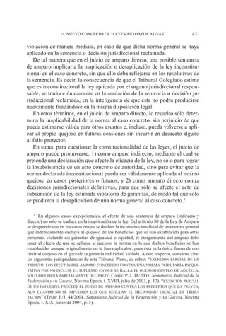 EL NUEVO CONCEPTO DE “LEYES AUTOAPLICATIVAS” 431
violación de manera mediata, en caso de que dicha norma general se haya
aplicado en la sentencia o decisión jurisdiccional reclamada.
De tal manera que en el juicio de amparo directo, una posible sentencia
de amparo implicaría la inaplicación o desaplicación de la ley inconstitu-
cional en el caso concreto, sin que ello deba reflejarse en los resolutivos de
la sentencia. Es decir, la consecuencia de que el Tribunal Colegiado estime
que es inconstitucional la ley aplicada por el órgano jurisdiccional respon-
sable, se traduce únicamente en la anulación de la sentencia o decisión ju-
risdiccional reclamada, en la inteligencia de que ésta no podrá producirse
nuevamente fundándose en la misma disposición legal.
En otros términos, en el juicio de amparo directo, lo resuelto sólo deter-
mina la inaplicabilidad de la norma al caso concreto, sin perjuicio de que
pueda estimarse válida para otros asuntos e, incluso, pueda volverse a apli-
car al propio quejoso en futuras ocasiones sin incurrir en desacato alguno
al fallo protector.
En suma, para cuestionar la constitucionalidad de las leyes, el juicio de
amparo puede promoverse: 1) como amparo indirecto, mediante el cual se
pretende una declaración que afecte la eficacia de la ley, no sólo para lograr
la insubsistencia de un acto concreto de autoridad, sino para evitar que la
norma declarada inconstitucional pueda ser válidamente aplicada al mismo
quejoso en casos posteriores o futuros, y 2) como amparo directo contra
decisiones jurisdiccionales definitivas, para que sólo se afecte el acto de
subsunción de la ley estimada violatoria de garantías, de modo tal que sólo
se produzca la desaplicación de una norma general al caso concreto.3
3		En algunos casos excepcionales, el efecto de una sentencia de amparo (indirecto y
directo) no sólo se traduce en la inaplicación de la ley. Del artículo 80 de la Ley de Amparo
se desprende que en los casos en que se declare la inconstitucionalidad de una norma general
que indebidamente excluya al quejoso de los beneficios que se han establecido para otras
personas, violando así garantías de igualdad o equidad, el otorgamiento del amparo debe
tener el efecto de que se aplique al quejoso la norma en la que dichos beneficios se han
establecido, aunque originalmente no le fuera aplicable, pues ésta es la única forma de res-
tituir al quejoso en el goce de la garantía individual violada. A este respecto, conviene citar
las siguientes jurisprudencias de este Tribunal Pleno, de rubro: “exención parcial de un
tributo. los efectos del amparo concedido contra una norma tributaria inequi-
tativa por no incluir el supuesto en que se halla el quejoso dentro de aquélla,
sólo lo libera parcialmente del pago” (Tesis: P./J. 18/2003, Semanario Judicial de la
Federación y su Gaceta, Novena Época, t. XVIII, julio de 2003, p. 17). “exención parcial
de un impuesto. procede el juicio de amparo contra los preceptos que la prevén,
aun cuando no se impugnen los que regulan el mecanismo esencial de tribu-
tación” (Tesis: P./J. 44/2004, Semanario Judicial de la Federación y su Gaceta, Novena
Época, t. XIX, junio de 2004, p. 5).
 
