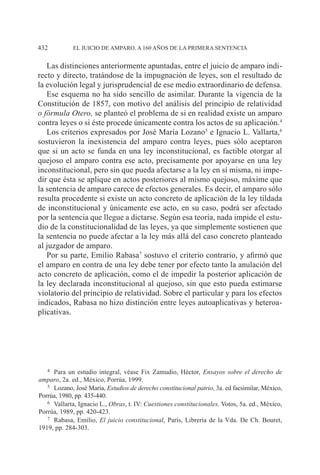 EL JUICIO DE AMPARO. A 160 AÑOS DE LA PRIMERA SENTENCIA432
Las distinciones anteriormente apuntadas, entre el juicio de amparo indi-
recto y directo, tratándose de la impugnación de leyes, son el resultado de
la evolución legal y jurisprudencial de ese medio extraordinario de defensa.
Ese esquema no ha sido sencillo de asimilar. Durante la vigencia de la
Constitución de 1857, con motivo del análisis del principio de relatividad
o fórmula Otero, se planteó el problema de si en realidad existe un amparo
contra leyes o si éste procede únicamente contra los actos de su aplicación.4
Los criterios expresados por José María Lozano5
e Ignacio L. Vallarta,6
sostuvieron la inexistencia del amparo contra leyes, pues sólo aceptaron
que si un acto se funda en una ley inconstitucional, es factible otorgar al
quejoso el amparo contra ese acto, precisamente por apoyarse en una ley
inconstitucional, pero sin que pueda afectarse a la ley en sí misma, ni impe-
dir que ésta se aplique en actos posteriores al mismo quejoso, máxime que
la sentencia de amparo carece de efectos generales. Es decir, el amparo sólo
resulta procedente si existe un acto concreto de aplicación de la ley tildada
de inconstitucional y únicamente ese acto, en su caso, podrá ser afectado
por la sentencia que llegue a dictarse. Según esa teoría, nada impide el estu-
dio de la constitucionalidad de las leyes, ya que simplemente sostienen que
la sentencia no puede afectar a la ley más allá del caso concreto planteado
al juzgador de amparo.
Por su parte, Emilio Rabasa7
sostuvo el criterio contrario, y afirmó que
el amparo en contra de una ley debe tener por efecto tanto la anulación del
acto concreto de aplicación, como el de impedir la posterior aplicación de
la ley declarada inconstitucional al quejoso, sin que esto pueda estimarse
violatorio del principio de relatividad. Sobre el particular y para los efectos
indicados, Rabasa no hizo distinción entre leyes autoaplicativas y heteroa-
plicativas.
4		Para un estudio integral, véase Fix Zamudio, Héctor, Ensayos sobre el derecho de
amparo, 2a. ed., México, Porrúa, 1999.
5		Lozano, José María, Estudios de derecho constitucional patrio, 3a. ed facsimilar, México,
Porrúa, 1980, pp. 435-440.
6		Vallarta, Ignacio L., Obras, t. IV: Cuestiones constitucionales. Votos, 5a. ed., México,
Porrúa, 1989, pp. 420-423.
7		Rabasa, Emilio, El juicio constitucional, París, Librería de la Vda. De Ch. Bouret,
1919, pp. 284-303.
 