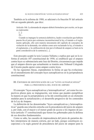 EL NUEVO CONCEPTO DE “LEYES AUTOAPLICATIVAS” 435
También en la reforma de 1988, se adicionó a la fracción IV del artículo
166 un segundo párrafo, que dice:
Artículo 166. La demanda de amparo deberá formularse por escrito, en la que
se expresarán:
[...]
IV...
Cuando se impugne la sentencia definitiva, laudo o resolución que hubiere
puesto fin al juicio por estimarse inconstitucional la ley, el tratado o el regla-
mento aplicado, ello será materia únicamente del capítulo de conceptos de
violación de la demanda, sin señalar como acto reclamado la ley, el tratado o
el reglamento, y la calificación de éste por el tribunal de amparo se hará en la
parte considerativa de la sentencia [...].
Este precepto aceptó la tesis Lozano-Vallarta y explica por qué en la re-
forma al artículo 107 constitucional de 1950, se estableció que el amparo
contra leyes se substanciaría ante Juez de Distrito, circunstancia que impide
que el amparo directo que actualmente se tramita ante Tribunal Colegiado
de Circuito pueda operar como amparo contra leyes.
En las siguientes líneas, expondremos la forma en que ha evoluciona-
do el entendimiento del concepto leyes autoaplicativas en la jurisprudencia
constitucional.
III. Criterios de identificación de las “leyes autoaplicativas”
para la procedencia del juicio de amparo
El concepto “leyes autoaplicativas y heteroaplicativas”, así como los res-
pectivos plazos para su impugnación, son temas que pueden ejemplificar
la manera en que la jurisprudencia se ha ido constituyendo en un elemento
medular para la actualización y el desarrollo progresivo de los contenidos
de la Ley de Amparo.
La definición de las denominadas “leyes autoaplicativas y heteroaplica-
tivas” guarda una relación estrecha con la procedencia del juicio de amparo
y, por ende, con el mayor o el menor grado de acceso a los órganos de jus-
ticia (artículo 17 constitucional) que tienen los gobernados para la defensa
de sus derechos fundamentales.
Como se sabe, las causales de improcedencia del juicio de garantías de-
ben interpretarse de manera estricta, por un lado, porque constituyen ex-
cepciones a la regla general de procedencia del juicio de amparo para la
 