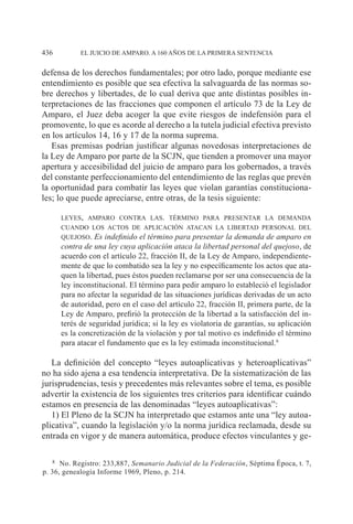 EL JUICIO DE AMPARO. A 160 AÑOS DE LA PRIMERA SENTENCIA436
defensa de los derechos fundamentales; por otro lado, porque mediante ese
entendimiento es posible que sea efectiva la salvaguarda de las normas so-
bre derechos y libertades, de lo cual deriva que ante distintas posibles in-
terpretaciones de las fracciones que componen el artículo 73 de la Ley de
Amparo, el Juez deba acoger la que evite riesgos de indefensión para el
promovente, lo que es acorde al derecho a la tutela judicial efectiva previsto
en los artículos 14, 16 y 17 de la norma suprema.
Esas premisas podrían justificar algunas novedosas interpretaciones de
la Ley de Amparo por parte de la SCJN, que tienden a promover una mayor
apertura y accesibilidad del juicio de amparo para los gobernados, a través
del constante perfeccionamiento del entendimiento de las reglas que prevén
la oportunidad para combatir las leyes que violan garantías constituciona-
les; lo que puede apreciarse, entre otras, de la tesis siguiente:
leyes, amparo contra las. término para presentar la demanda
cuando los actos de aplicación atacan la libertad personal del
quejoso. Es indefinido el término para presentar la demanda de amparo en
contra de una ley cuya aplicación ataca la libertad personal del quejoso, de
acuerdo con el artículo 22, fracción II, de la Ley de Amparo, independiente-
mente de que lo combatido sea la ley y no específicamente los actos que ata-
quen la libertad, pues éstos pueden reclamarse por ser una consecuencia de la
ley inconstitucional. El término para pedir amparo lo estableció el legislador
para no afectar la seguridad de las situaciones jurídicas derivadas de un acto
de autoridad, pero en el caso del artículo 22, fracción II, primera parte, de la
Ley de Amparo, prefirió la protección de la libertad a la satisfacción del in-
terés de seguridad jurídica; si la ley es violatoria de garantías, su aplicación
es la concretización de la violación y por tal motivo es indefinido el término
para atacar el fundamento que es la ley estimada inconstitucional.8
La definición del concepto “leyes autoaplicativas y heteroaplicativas”
no ha sido ajena a esa tendencia interpretativa. De la sistematización de las
jurisprudencias, tesis y precedentes más relevantes sobre el tema, es posible
advertir la existencia de los siguientes tres criterios para identificar cuándo
estamos en presencia de las denominadas “leyes autoaplicativas”:
1) El Pleno de la SCJN ha interpretado que estamos ante una “ley autoa-
plicativa”, cuando la legislación y/o la norma jurídica reclamada, desde su
entrada en vigor y de manera automática, produce efectos vinculantes y ge-
8		No. Registro: 233,887, Semanario Judicial de la Federación, Séptima Época, t. 7,
p. 36, genealogía Informe 1969, Pleno, p. 214.
 