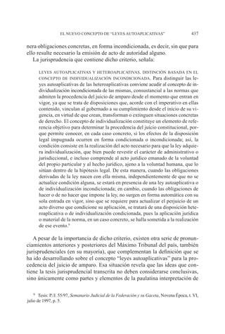EL NUEVO CONCEPTO DE “LEYES AUTOAPLICATIVAS” 437
nera obligaciones concretas, en forma incondicionada, es decir, sin que para
ello resulte necesario la emisión de acto de autoridad alguno.
La jurisprudencia que contiene dicho criterio, señala:
leyes autoaplicativas y heteroaplicativas. distinción basada en el
concepto de individualización incondicionada. Para distinguir las le-
yes autoaplicativas de las heteroaplicativas conviene acudir al concepto de in-
dividualización incondicionada de las mismas, consustancial a las normas que
admiten la procedencia del juicio de amparo desde el momento que entran en
vigor, ya que se trata de disposiciones que, acorde con el imperativo en ellas
contenido, vinculan al gobernado a su cumplimiento desde el inicio de su vi-
gencia, en virtud de que crean, transforman o extinguen situaciones concretas
de derecho. El concepto de individualización constituye un elemento de refe-
rencia objetivo para determinar la procedencia del juicio constitucional, por-
que permite conocer, en cada caso concreto, si los efectos de la disposición
legal impugnada ocurren en forma condicionada o incondicionada; así, la
condición consiste en la realización del acto necesario para que la ley adquie-
ra individualización, que bien puede revestir el carácter de administrativo o
jurisdiccional, e incluso comprende al acto jurídico emanado de la voluntad
del propio particular y al hecho jurídico, ajeno a la voluntad humana, que lo
sitúan dentro de la hipótesis legal. De esta manera, cuando las obligaciones
derivadas de la ley nacen con ella misma, independientemente de que no se
actualice condición alguna, se estará en presencia de una ley autoaplicativa o
de individualización incondicionada; en cambio, cuando las obligaciones de
hacer o de no hacer que impone la ley, no surgen en forma automática con su
sola entrada en vigor, sino que se requiere para actualizar el perjuicio de un
acto diverso que condicione su aplicación, se tratará de una disposición hete-
roaplicativa o de individualización condicionada, pues la aplicación jurídica
o material de la norma, en un caso concreto, se halla sometida a la realización
de ese evento.9
A pesar de la importancia de dicho criterio, existen otra serie de pronun-
ciamientos anteriores y posteriores del Máximo Tribunal del país, también
jurisprudenciales (en su mayoría), que complementan la definición que se
ha ido desarrollando sobre el concepto “leyes autoaplicativas” para la pro-
cedencia del juicio de amparo. Esa situación revela que las ideas que con-
tiene la tesis jurisprudencial transcrita no deben considerarse conclusivas,
sino únicamente como partes y elementos de la paulatina interpretación de
9		Tesis: P./J. 55/97, Semanario Judicial de la Federación y su Gaceta, Novena Época, t. VI,
julio de 1997, p. 5.
 