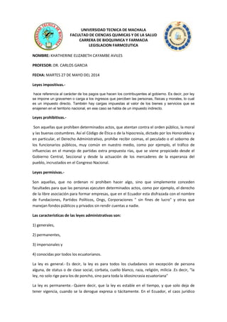 UNIVERSIDAD TECNICA DE MACHALA
FACULTAD DE CIENCIAS QUIMICAS Y DE LA SALUD
CARRERA DE BIOQUIMICA Y FARMACIA
LEGISLACION FARMCEUTICA
NOMBRE: KHATHERINE ELIZABETH CAYAMBE AVILES
PROFESOR: DR. CARLOS GARCIA
FECHA: MARTES 27 DE MAYO DEL 2014
Leyes impositivas.-
hace referencia al carácter de los pagos que hacen los contribuyentes al gobierno. Es decir, por ley
se impone un gravamen o carga a los ingresos que perciben las personas, físicas y morales, lo cual
es un impuesto directo. También hay cargas impuestas al valor de los bienes y servicios que se
enajenen en el territorio nacional, en ese caso se habla de un impuesto indirecto.
Leyes prohibitivas.-
Son aquellas que prohíben determinados actos, que atentan contra el orden público, la moral
y las buenas costumbres. Así el Código de Ética o de la hipocresía, dictado por los Honorables y
en particular, el Derecho Administrativo, prohíbe recibir coimas, el peculado o el soborno de
los funcionarios públicos, muy común en nuestro medio, como por ejemplo, el tráfico de
influencias en el manejo de partidas extra prepuesta rías, que se viene propiciado desde el
Gobierno Central, Seccional y desde la actuación de los mercaderes de la esperanza del
pueblo, incrustados en el Congreso Nacional.
Leyes permisivas.-
Son aquellas, que no ordenan ni prohíben hacer algo, sino que simplemente conceden
facultades para que las personas ejecuten determinados actos, como por ejemplo, el derecho
de la libre asociación para formar empresas, que en el Ecuador esta disfrazada con el nombre
de Fundaciones, Partidos Políticos, Ongs, Corporaciones " sin fines de lucro" y otras que
manejan fondos públicos y privados sin rendir cuentas a nadie.
Las características de las leyes administrativas son:
1) generales,
2) permanentes,
3) impersonales y
4) conocidas por todos los ecuatorianos.
La ley es general.- Es decir, la ley es para todos los ciudadanos sin excepción de persona
alguna, de status o de clase social, corbata, cuello blanco, raza, religión, milicia .Es decir, "la
ley, no solo rige para los de poncho, sino para toda la idiosincrasia ecuatoriana"
La ley es permanente.- Quiere decir, que la ley es estable en el tiempo, y que solo deja de
tener vigencia, cuando se la derogue expresa o tácitamente. En el Ecuador, el caos jurídico
 
