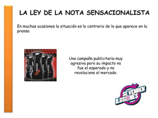 LA LEY DE LA NOTA SENSACIONALISTA
En muchas ocasiones la situación es lo contrario de lo que aparece en la
prensa
Una campaña publicitaria muy
agresiva pero su impacto no
fue el esperado y no
revoluciono el mercado.
 
