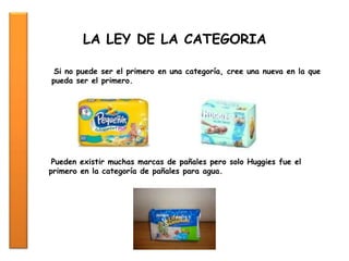 Si no puede ser el primero en una categoría, cree una nueva en la que
pueda ser el primero.
LA LEY DE LA CATEGORIA
Pueden existir muchas marcas de pañales pero solo Huggies fue el
primero en la categoría de pañales para agua.
 