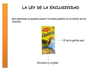 LA LEY DE LA EXCLUSIVIDAD
Dos empresas no pueden poseer la misma palabra en la mente de los
clientes.
El de la gallina azul
Exclusivo y original
 