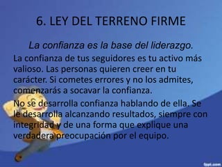 6. LEY DEL TERRENO FIRME
La confianza es la base del liderazgo.
La confianza de tus seguidores es tu activo más
valioso. Las personas quieren creer en tu
carácter. Si cometes errores y no los admites,
comenzarás a socavar la confianza.
No se desarrolla confianza hablando de ella. Se
le desarrolla alcanzando resultados, siempre con
integridad y de una forma que explique una
verdadera preocupación por el equipo.
 