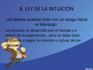 8. LEY DE LA INTUICIÓN
Los líderes evalúan todo con un sesgo hacia
el liderazgo.
La intuición se desarrolla con el tiempo y a
través de la experiencia… pero se debe estar
dispuesto a seguir la intuición y actuar de ser
necesario.
 