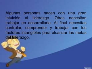 Algunas personas nacen con una gran
intuición al liderazgo. Otras necesitan
trabajar en desarrollarla. Al final necesitas
controlar, comprender y trabajar con los
factores intangibles para alcanzar las metas
del liderazgo.
 