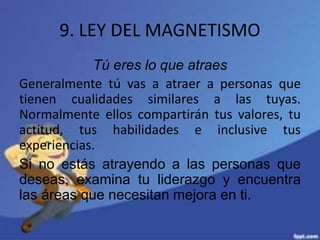 9. LEY DEL MAGNETISMO
Tú eres lo que atraes
Generalmente tú vas a atraer a personas que
tienen cualidades similares a las tuyas.
Normalmente ellos compartirán tus valores, tu
actitud, tus habilidades e inclusive tus
experiencias.
Si no estás atrayendo a las personas que
deseas, examina tu liderazgo y encuentra
las áreas que necesitan mejora en ti.
 