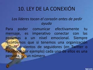 10. LEY DE LA CONEXIÓN
Los líderes tocan el corazón antes de pedir
ayuda
Para poder comunicar efectivamente tu
mensaje, es imperativo conectar con las
personas a un nivel emocional. Siempre
recordemos que si tenemos una organización
grande o cientos de seguidores (en Twitter o
Facebook por ejemplo) cada uno de ellos es una
persona, no un número.
 