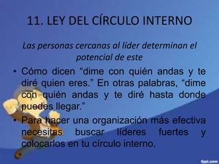 11. LEY DEL CÍRCULO INTERNO
Las personas cercanas al líder determinan el
potencial de este
• Cómo dicen “dime con quién andas y te
diré quien eres.” En otras palabras, “dime
con quién andas y te diré hasta donde
puedes llegar.”
• Para hacer una organización más efectiva
necesitas buscar líderes fuertes y
colocarlos en tu círculo interno.
 