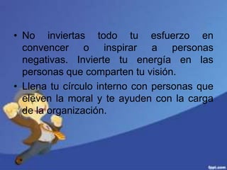 • No inviertas todo tu esfuerzo en
convencer o inspirar a personas
negativas. Invierte tu energía en las
personas que comparten tu visión.
• Llena tu círculo interno con personas que
eleven la moral y te ayuden con la carga
de la organización.
 