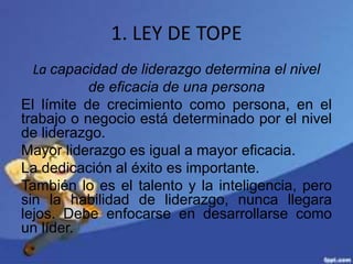 1. LEY DE TOPE
La capacidad de liderazgo determina el nivel
de eficacia de una persona
El límite de crecimiento como persona, en el
trabajo o negocio está determinado por el nivel
de liderazgo.
Mayor liderazgo es igual a mayor eficacia.
La dedicación al éxito es importante.
También lo es el talento y la inteligencia, pero
sin la habilidad de liderazgo, nunca llegara
lejos. Debe enfocarse en desarrollarse como
un líder.
 