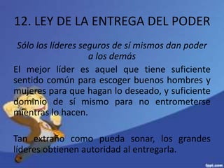 12. LEY DE LA ENTREGA DEL PODER
Sólo los líderes seguros de sí mismos dan poder
a los demás
El mejor líder es aquel que tiene suficiente
sentido común para escoger buenos hombres y
mujeres para que hagan lo deseado, y suficiente
dominio de sí mismo para no entrometerse
mientras lo hacen.
Tan extraño como pueda sonar, los grandes
líderes obtienen autoridad al entregarla.
 