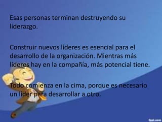 Esas personas terminan destruyendo su
liderazgo.
Construir nuevos líderes es esencial para el
desarrollo de la organización. Mientras más
líderes hay en la compañía, más potencial tiene.
Todo comienza en la cima, porque es necesario
un líder para desarrollar a otro.
 