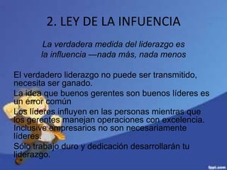 2. LEY DE LA INFUENCIA
La verdadera medida del liderazgo es
la influencia —nada más, nada menos
El verdadero liderazgo no puede ser transmitido,
necesita ser ganado.
La idea que buenos gerentes son buenos líderes es
un error común
Los líderes influyen en las personas mientras que
los gerentes manejan operaciones con excelencia.
Inclusive empresarios no son necesariamente
líderes.
Sólo trabajo duro y dedicación desarrollarán tu
liderazgo.
 