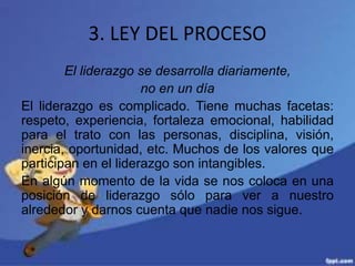 3. LEY DEL PROCESO
El liderazgo se desarrolla diariamente,
no en un día
El liderazgo es complicado. Tiene muchas facetas:
respeto, experiencia, fortaleza emocional, habilidad
para el trato con las personas, disciplina, visión,
inercia, oportunidad, etc. Muchos de los valores que
participan en el liderazgo son intangibles.
En algún momento de la vida se nos coloca en una
posición de liderazgo sólo para ver a nuestro
alrededor y darnos cuenta que nadie nos sigue.
 