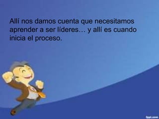 Allí nos damos cuenta que necesitamos
aprender a ser líderes… y allí es cuando
inicia el proceso.
 