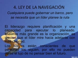 4. LEY DE LA NAVEGACIÓN
Cualquiera puede gobernar un barco, pero
se necesita que un líder planee la ruta
El liderazgo requiere planificación y una
capacidad para ejecutar lo planeado.
Mientras más grande es la organización, es
preciso que el líder mire hacia adelante con
más claridad.
Los líderes están conscientes de que
personas los siguen, por ello no pueden
darse el lujo de no pensar bien el futuro.
 