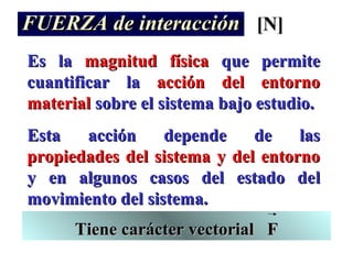 FUERZA de interacción [N]
Es la magnitud física que permite
cuantificar la acción del entorno
material sobre el sistema bajo estudio.
Esta   acción     depende    de    las
propiedades del sistema y del entorno
y en algunos casos del estado del
movimiento del sistema.
      Tiene carácter vectorial F
 
