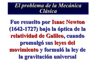 El problema de la Mecánica
            Clásica
Fue resuelto por Isaac Newton
(1642-1727) bajo la óptica de la
 relatividad de Galileo, cuando
     promulgó sus leyes del
movimiento y formuló la ley de
    la gravitación universal
 