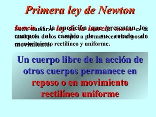 Primera ley de Newton
Inercia es la ley de la inercia. Inercia eslos
Suele llamarse oposición que presentan la
cuerpos al cuerpos de su estado de
tendencia de los cambio a permanecer en reposo o
en movimiento rectilíneo y uniforme.
movimiento.

Un cuerpo libre de la acción de
 otros cuerpos permanece en
   reposo o en movimiento
     rectilíneo uniforme
 