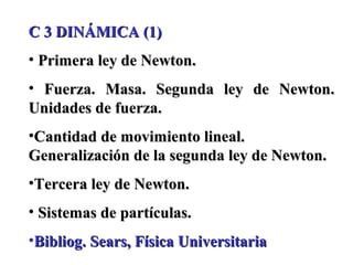 C 3 DINÁMICA (1)
• Primera ley de Newton.
• Fuerza. Masa. Segunda ley de Newton.
Unidades de fuerza.
•Cantidad de movimiento lineal.
Generalización de la segunda ley de Newton.
•Tercera ley de Newton.
• Sistemas de partículas.
•Bibliog. Sears, Física Universitaria
 