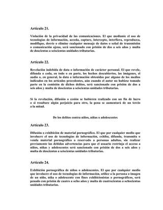 Artículo 21.

Violación de la privacidad de las comunicaciones. El que mediante el uso de
tecnologías de información, acceda, capture, intercepte, interfiera, reproduzca,
modifique, desvíe o elimine cualquier mensaje de datos o señal de transmisión
o comunicación ajena, será sancionado con prisión de dos a seis años y multa
de doscientas a seiscientas unidades tributarias.


Artículo 22.

Revelación indebida de data o información de carácter personal. El que revele,
difunda o ceda, en todo o en parte, los hechos descubiertos, las imágenes, el
audio o, en general, la data o información obtenidos por alguno de los medios
indicados en los artículos precedentes, aún cuando el autor no hubiese tomado
parte en la comisión de dichos delitos, será sancionado con prisión de dos a
seis años y multa de doscientas a seiscientas unidades tributarias.


Si la revelación, difusión o cesión se hubieren realizado con un fin de lucro
o si resultare algún perjuicio para otro, la pena se aumentará de un tercio
a la mitad.


                De los delitos contra niños, niñas o adolescentes

Artículo 23.

Difusión o exhibición de material pornográfico. El que por cualquier medio que
involucre el uso de tecnologías de información, exhiba, difunda, transmita o
venda material pornográfico o reservado a personas adultas, sin realizar
previamente las debidas advertencias para que el usuario restrinja el acceso a
niños, niñas y adolescentes será sancionado con prisión de dos a seis años y
multa de doscientas a seiscientas unidades tributarias.


Artículo 24.

Exhibición pornográfica de niños o adolescentes. El que por cualquier medio
que involucre el uso de tecnologías de información, utilice a la persona o imagen
de un niño, niña o adolescente con fines exhibicionistas o pornográficos, será
penado con prisión de cuatro a ocho años y multa de cuatrocientas a ochocientas
unidades tributarias.
 