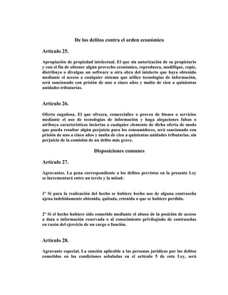 De los delitos contra el orden económico

Artículo 25.

Apropiación de propiedad intelectual. El que sin autorización de su propietario
y con el fin de obtener algún provecho económico, reproduzca, modifique, copie,
distribuya o divulgue un software u otra obra del intelecto que haya obtenido
mediante el acceso a cualquier sistema que utilice tecnologías de información,
será sancionado con prisión de uno a cinco años y multa de cien a quinientas
unidades tributarias.


Artículo 26.

Oferta engañosa. El que ofrezca, comercialice o provea de bienes o servicios
mediante el uso de tecnologías de información y haga alegaciones falsas o
atribuya características inciertas a cualquier elemento de dicha oferta de modo
que pueda resultar algún perjuicio para los consumidores, será sancionado con
prisión de uno a cinco años y multa de cien a quinientas unidades tributarias, sin
perjuicio de la comisión de un delito más grave.

                           Disposiciones comunes

Artículo 27.

Agravantes. La pena correspondiente a los delitos previstos en la presente Ley
se incrementará entre un tercio y la mitad:


1º Si para la realización del hecho se hubiere hecho uso de alguna contraseña
ajena indebidamente obtenida, quitada, retenida o que se hubiere perdido.


2º Si el hecho hubiere sido cometido mediante el abuso de la posición de acceso
a data o información reservada o al conocimiento privilegiado de contraseñas
en razón del ejercicio de un cargo o función.


Artículo 28.

Agravante especial. La sanción aplicable a las personas jurídicas por los delitos
cometidos en las condiciones señaladas en el artículo 5 de esta Ley, será
 