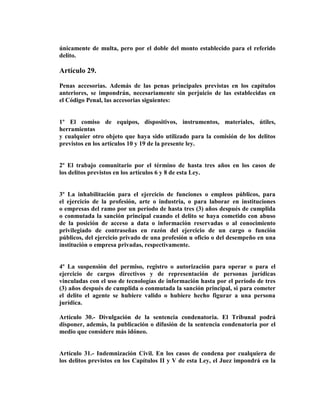 únicamente de multa, pero por el doble del monto establecido para el referido
delito.

Artículo 29.

Penas accesorias. Además de las penas principales previstas en los capítulos
anteriores, se impondrán, necesariamente sin perjuicio de las establecidas en
el Código Penal, las accesorias siguientes:


1º El comiso de equipos, dispositivos, instrumentos, materiales, útiles,
herramientas
y cualquier otro objeto que haya sido utilizado para la comisión de los delitos
previstos en los artículos 10 y 19 de la presente ley.


2º El trabajo comunitario por el término de hasta tres años en los casos de
los delitos previstos en los artículos 6 y 8 de esta Ley.


3º La inhabilitación para el ejercicio de funciones o empleos públicos, para
el ejercicio de la profesión, arte o industria, o para laborar en instituciones
o empresas del ramo por un período de hasta tres (3) años después de cumplida
o conmutada la sanción principal cuando el delito se haya cometido con abuso
de la posición de acceso a data o información reservadas o al conocimiento
privilegiado de contraseñas en razón del ejercicio de un cargo o función
públicos, del ejercicio privado de una profesión u oficio o del desempeño en una
institución o empresa privadas, respectivamente.


4º La suspensión del permiso, registro o autorización para operar o para el
ejercicio de cargos directivos y de representación de personas jurídicas
vinculadas con el uso de tecnologías de información hasta por el período de tres
(3) años después de cumplida o conmutada la sanción principal, si para cometer
el delito el agente se hubiere valido o hubiere hecho figurar a una persona
jurídica.

Artículo 30.- Divulgación de la sentencia condenatoria. El Tribunal podrá
disponer, además, la publicación o difusión de la sentencia condenatoria por el
medio que considere más idóneo.


Artículo 31.- Indemnización Civil. En los casos de condena por cualquiera de
los delitos previstos en los Capítulos II y V de esta Ley, el Juez impondrá en la
 