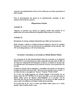 sentencia una indemnización en favor de la víctima por un monto equivalente al
daño causado.


Para la determinación del monto de la indemnización acordada, el Juez
requerirá del auxilio de expertos.

                             Disposiciones Finales

Artículo 32.

Vigencia. La presente Ley entrará en vigencia, treinta días después de su
publicación en la Gaceta Oficial de la República Bolivariana de Venezuela.


Artículo 33.

Derogatoria. Se deroga cualquier disposición que colida con la presente Ley.

Dada, firmada y sellada en el Palacio Federal Legislativo, sede de la Asamblea
Nacional, en Caracas a los seis días del mes de septiembre de dos mil uno. Año
191° de la Independencia y 142° de la Federación.



     Un hacker venezolano es arrestado en Miami (Rafael Núñez)

Un venezolano de 25 años llamado Rafael Núñez fue arrestado en la ciudad de
Miami (EE.UU.) presuntamente por haber penetrado durante junio de 2001 en
un centro de computación del Pentágono en Denver, en donde un servidor que
era utilizado para entrenamiento de personal de la Fuerza Aérea quedó fuera de
servicio.
Cuando los sistemas fueron apagados y encendidos nuevamente un mensaje en
la página electrónica del centro leía: ''Besa mi trasero porque el tuyo es mío!'', y
un enlace llevaba a una página de ''hackers'' llamada ''World of Hell''.
En el sitio web de PC News hay un artículo títulado "Conversando con un
hacker sobre IIS 5.0" de fecha 25 de marzo del 2003, en el cual entrevistan a
Rafael Núñez acerca de algunas vulnerabilidades en el servidor web de
Microsoft (IIS 5.0) que fueron descubiertas el 12 de marzo de 2003 cuando de
nuevo, sitios web militares en Estados Unidos fueron atacados.
En la entrevista de PC News se aclara que Rafael Núñez opera en el "cyber
mundo" bajo el nombre RaFa y que...
 