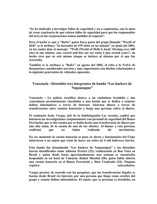 “Se ha dedicado a investigar fallas de seguridad y no a explotarlas, con la meta
de crear conciencia de que existen fallas de seguridad para que los responsables
del área en las corporaciones tomen medidas al respecto”.
Pero el hecho es que a "RaFa" quien fuera parte del grupo llamado "World of
Hell" se le atribuye "la intrusión de 679 sitios en un minuto" en junio del 2001,
en los cuales dejo el mensaje: "WoH (World of Hell) is back! Owning over 600
sites in one minute, cute record and kiss my ass cause I just owned yours", de
hecho creo que en este mismo ataque se incluyo al sistema por el que fue
arrestado.
También se le atribuye a "RaFa" en agosto del 2002, el robo a la NASA de
documentos considerados secretos y muy importantes con diseños relacionados a
la siguiente generación de vehículos espaciales.


  Venezuela - Detenidos tres integrantes de banda “Los hackers de
                           Naguanagua”

Venezuela - La policía científica detuvo a un ciudadano brasileño y dos
venezolanos presuntamente vinculados a una banda que se dedica a cometer
delitos informáticos a través de Internet. Sustraen dinero a través de
transferencias entre cuentas bancarias y luego una persona cobra el dinero.

El comisario Jesús Vargas, jefe de la Subdelegación Las Acacias, explicó que
iniciaron las investigaciones conjuntamente con personal de seguridad del Banco
Provincial, que se dio cuenta que se había hecho una transferencia de dinero por
una alta suma, de la cuenta de uno de sus clientes. Al llamar a esta persona,
confirmó        que       no      había      realizado      tal     movimiento.

En ese momento la cuenta bancaria se puso en alerta y funcionarios del Cicpc
detuvieron a un sujeto que trató de hacer un retiro de 6 mil bolívares fuertes.

Esta banda fue denominada “Los hackers de Naguanagua” y los detenidos
fueron identificados como Adinson Pereira (25), residenciado en Boa Vista en
Brasil y quien desde hacía aproximadamente una semana se encontraba
hospedado en un hotel de Valencia; Rafael Mirabal (28), quien había abierto
una cuenta bancaria en el Banco Provincial y Jhon Cuadrado (24). Ninguno
registra                                                        antecedentes.

Vargas precisó, de acuerdo con las pesquisas, que las transferencias ilegales se
hacían desde Brasil vía Internet, por una persona que funge como cerebro del
grupo y comete delitos informáticos. El sujeto, que se presume es brasileño, no
 
