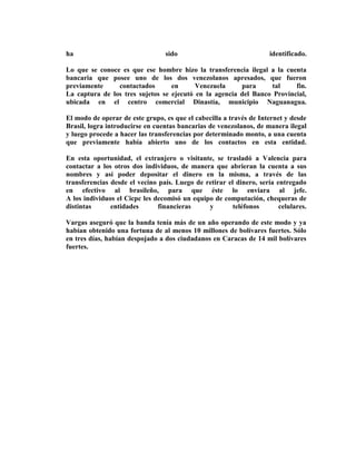 ha                               sido                                identificado.

Lo que se conoce es que ese hombre hizo la transferencia ilegal a la cuenta
bancaria que posee uno de los dos venezolanos apresados, que fueron
previamente     contactados       en      Venezuela     para     tal     fin.
La captura de los tres sujetos se ejecutó en la agencia del Banco Provincial,
ubicada en el centro comercial Dinastía, municipio Naguanagua.

El modo de operar de este grupo, es que el cabecilla a través de Internet y desde
Brasil, logra introducirse en cuentas bancarias de venezolanos, de manera ilegal
y luego procede a hacer las transferencias por determinado monto, a una cuenta
que previamente había abierto uno de los contactos en esta entidad.

En esta oportunidad, el extranjero o visitante, se trasladó a Valencia para
contactar a los otros dos individuos, de manera que abrieran la cuenta a sus
nombres y así poder depositar el dinero en la misma, a través de las
transferencias desde el vecino país. Luego de retirar el dinero, sería entregado
en efectivo al brasileño, para que éste lo enviara al jefe.
A los individuos el Cicpc les decomisó un equipo de computación, chequeras de
distintas      entidades       financieras     y        teléfonos       celulares.

Vargas aseguró que la banda tenía más de un año operando de este modo y ya
habían obtenido una fortuna de al menos 10 millones de bolívares fuertes. Sólo
en tres días, habían despojado a dos ciudadanos en Caracas de 14 mil bolívares
fuertes.
 