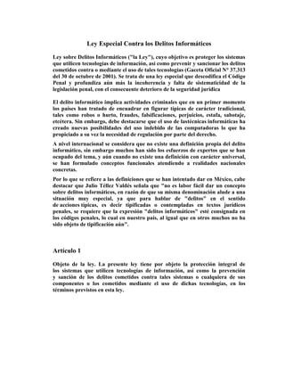 Ley Especial Contra los Delitos Informáticos

Ley sobre Delitos Informáticos ("la Ley"), cuyo objetivo es proteger los sistemas
que utilicen tecnologías de información, así como prevenir y sancionar los delitos
cometidos contra o mediante el uso de tales tecnologías (Gaceta Oficial N° 37.313
del 30 de octubre de 2001). Se trata de una ley especial que descodifica el Código
Penal y profundiza aún más la incoherencia y falta de sistematicidad de la
legislación penal, con el consecuente deterioro de la seguridad jurídica

El delito informático implica actividades criminales que en un primer momento
los países han tratado de encuadrar en figurar típicas de carácter tradicional,
tales como robos o hurto, fraudes, falsificaciones, perjuicios, estafa, sabotaje,
etcétera. Sin embargo, debe destacarse que el uso de lastécnicas informáticas ha
creado nuevas posibilidades del uso indebido de las computadoras lo que ha
propiciado a su vez la necesidad de regulación por parte del derecho.
A nivel internacional se considera que no existe una definición propia del delito
informático, sin embargo muchos han sido los esfuerzos de expertos que se han
ocupado del tema, y aún cuando no existe una definición con carácter universal,
se han formulado conceptos funcionales atendiendo a realidades nacionales
concretas.
Por lo que se refiere a las definiciones que se han intentado dar en México, cabe
destacar que Julio Téllez Valdés señala que "no es labor fácil dar un concepto
sobre delitos informáticos, en razón de que su misma denominación alude a una
situación muy especial, ya que para hablar de "delitos" en el sentido
de acciones típicas, es decir tipificadas o contempladas en textos jurídicos
penales, se requiere que la expresión "delitos informáticos" esté consignada en
los códigos penales, lo cual en nuestro país, al igual que en otros muchos no ha
sido objeto de tipificación aún".



Artículo 1

Objeto de la ley. La presente ley tiene por objeto la protección integral de
los sistemas que utilicen tecnologías de información, así como la prevención
y sanción de los delitos cometidos contra tales sistemas o cualquiera de sus
componentes o los cometidos mediante el uso de dichas tecnologías, en los
términos previstos en esta ley.
 