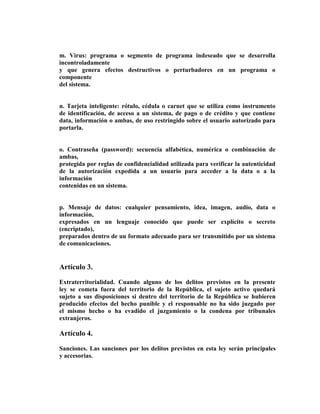 m. Virus: programa o segmento de programa indeseado que se desarrolla
incontroladamente
y que genera efectos destructivos o perturbadores en un programa o
componente
del sistema.


n. Tarjeta inteligente: rótulo, cédula o carnet que se utiliza como instrumento
de identificación, de acceso a un sistema, de pago o de crédito y que contiene
data, información o ambas, de uso restringido sobre el usuario autorizado para
portarla.


o. Contraseña (password): secuencia alfabética, numérica o combinación de
ambas,
protegida por reglas de confidencialidad utilizada para verificar la autenticidad
de la autorización expedida a un usuario para acceder a la data o a la
información
contenidas en un sistema.


p. Mensaje de datos: cualquier pensamiento, idea, imagen, audio, data o
información,
expresados en un lenguaje conocido que puede ser explícito o secreto
(encriptado),
preparados dentro de un formato adecuado para ser transmitido por un sistema
de comunicaciones.


Artículo 3.

Extraterritorialidad. Cuando alguno de los delitos previstos en la presente
ley se cometa fuera del territorio de la República, el sujeto activo quedará
sujeto a sus disposiciones si dentro del territorio de la República se hubieren
producido efectos del hecho punible y el responsable no ha sido juzgado por
el mismo hecho o ha evadido el juzgamiento o la condena por tribunales
extranjeros.

Artículo 4.

Sanciones. Las sanciones por los delitos previstos en esta ley serán principales
y accesorias.
 