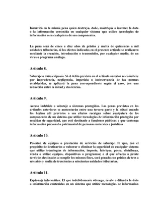 Incurrirá en la misma pena quien destruya, dañe, modifique o inutilice la data
o la información contenida en cualquier sistema que utilice tecnologías de
información o en cualquiera de sus componentes.


La pena será de cinco a diez años de prisión y multa de quinientas a mil
unidades tributarias, si los efectos indicados en el presente artículo se realizaren
mediante la creación, introducción o transmisión, por cualquier medio, de un
virus o programa análogo.


Artículo 8.

Sabotaje o daño culposos. Si el delito previsto en el artículo anterior se cometiere
por imprudencia, negligencia, impericia o inobservancia de las normas
establecidas, se aplicará la pena correspondiente según el caso, con una
reducción entre la mitad y dos tercios.


Artículo 9.

Acceso indebido o sabotaje a sistemas protegidos. Las penas previstas en los
artículos anteriores se aumentarán entre una tercera parte y la mitad cuando
los hechos allí previstos o sus efectos recaigan sobre cualquiera de los
componentes de un sistema que utilice tecnologías de información protegido por
medidas de seguridad, que esté destinado a funciones públicas o que contenga
información personal o patrimonial de personas naturales o jurídicas


Artículo 10.

Posesión de equipos o prestación de servicios de sabotaje. El que, con el
propósito de destinarlos a vulnerar o eliminar la seguridad de cualquier sistema
que utilice tecnologías de información, importe, fabrique, posea, distribuya,
venda o utilice equipos, dispositivos o programas; o el que ofrezca o preste
servicios destinados a cumplir los mismos fines, será penado con prisión de tres a
seis años y multa de trescientas a seiscientas unidades tributarias.


Artículo 11.

Espionaje informático. El que indebidamente obtenga, revele o difunda la data
o información contenidas en un sistema que utilice tecnologías de información
 