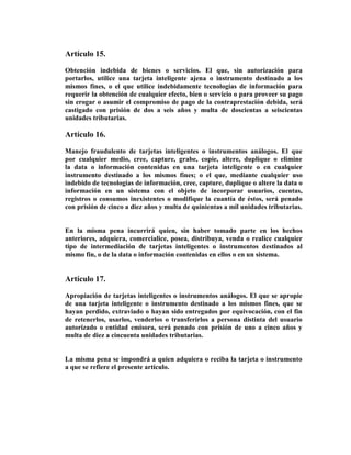 Artículo 15.

Obtención indebida de bienes o servicios. El que, sin autorización para
portarlos, utilice una tarjeta inteligente ajena o instrumento destinado a los
mismos fines, o el que utilice indebidamente tecnologías de información para
requerir la obtención de cualquier efecto, bien o servicio o para proveer su pago
sin erogar o asumir el compromiso de pago de la contraprestación debida, será
castigado con prisión de dos a seis años y multa de doscientas a seiscientas
unidades tributarias.

Artículo 16.

Manejo fraudulento de tarjetas inteligentes o instrumentos análogos. El que
por cualquier medio, cree, capture, grabe, copie, altere, duplique o elimine
la data o información contenidas en una tarjeta inteligente o en cualquier
instrumento destinado a los mismos fines; o el que, mediante cualquier uso
indebido de tecnologías de información, cree, capture, duplique o altere la data o
información en un sistema con el objeto de incorporar usuarios, cuentas,
registros o consumos inexistentes o modifique la cuantía de éstos, será penado
con prisión de cinco a diez años y multa de quinientas a mil unidades tributarias.


En la misma pena incurrirá quien, sin haber tomado parte en los hechos
anteriores, adquiera, comercialice, posea, distribuya, venda o realice cualquier
tipo de intermediación de tarjetas inteligentes o instrumentos destinados al
mismo fin, o de la data o información contenidas en ellos o en un sistema.


Artículo 17.

Apropiación de tarjetas inteligentes o instrumentos análogos. El que se apropie
de una tarjeta inteligente o instrumento destinado a los mismos fines, que se
hayan perdido, extraviado o hayan sido entregados por equivocación, con el fin
de retenerlos, usarlos, venderlos o transferirlos a persona distinta del usuario
autorizado o entidad emisora, será penado con prisión de uno a cinco años y
multa de diez a cincuenta unidades tributarias.


La misma pena se impondrá a quien adquiera o reciba la tarjeta o instrumento
a que se refiere el presente artículo.
 