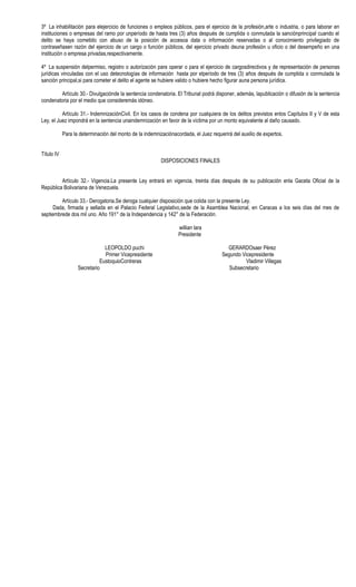 3º La inhabilitación para elejercicio de funciones o empleos públicos, para el ejercicio de la profesión,arte o industria, o para laborar en
instituciones o empresas del ramo por unperíodo de hasta tres (3) años después de cumplida o conmutada la sanciónprincipal cuando el
delito se haya cometido con abuso de la posición de accesoa data o información reservadas o al conocimiento privilegiado de
contraseñasen razón del ejercicio de un cargo o función públicos, del ejercicio privado deuna profesión u oficio o del desempeño en una
institución o empresa privadas,respectivamente.

4º La suspensión delpermiso, registro o autorización para operar o para el ejercicio de cargosdirectivos y de representación de personas
jurídicas vinculadas con el uso detecnologías de información hasta por elperíodo de tres (3) años después de cumplida o conmutada la
sanción principal,si para cometer el delito el agente se hubiere valido o hubiere hecho figurar auna persona jurídica.

        Artículo 30.- Divulgaciónde la sentencia condenatoria. El Tribunal podrá disponer, además, lapublicación o difusión de la sentencia
condenatoria por el medio que consideremás idóneo.

          Artículo 31.- IndemnizaciónCivil. En los casos de condena por cualquiera de los delitos previstos enlos Capítulos II y V de esta
Ley, el Juez impondrá en la sentencia unaindemnización en favor de la víctima por un monto equivalente al daño causado.

            Para la determinación del monto de la indemnizaciónacordada, el Juez requerirá del auxilio de expertos.


Título IV
                                                          DISPOSICIONES FINALES


         Artículo 32.- Vigencia.La presente Ley entrará en vigencia, treinta días después de su publicación enla Gaceta Oficial de la
República Bolivariana de Venezuela.

         Artículo 33.- Derogatoria.Se deroga cualquier disposición que colida con la presente Ley.
      Dada, firmada y sellada en el Palacio Federal Legislativo,sede de la Asamblea Nacional, en Caracas a los seis días del mes de
septiembrede dos mil uno. Año 191° de la Independencia y 142° de la Federación.

                                                                  willian lara
                                                                  Presidente

                               LEOPOLDO puchi                                           GERARDOsaer Pérez
                               Primer Vicepresidente                                  Segundo Vicepresidente
                             EustoquioContreras                                                 Vladimir Villegas
                   Secretario                                                            Subsecretario
 