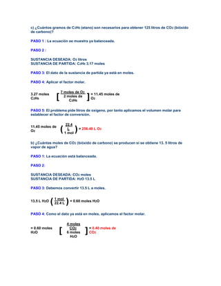 c) ¿Cuántos gramos de C2H6 (etano) son necesarios para obtener 125 litros de CO2 (bióxido
de carbono)?

PASO 1 : La ecuación se muestra ya balanceada.

PASO 2 :

SUSTANCIA DESEADA: O2 litros
SUSTANCIA DE PARTIDA: C2H6 3.17 moles

PASO 3: El dato de la sustancia de partida ya está en moles.

PASO 4: Aplicar el factor molar.

                    7 moles de O2
3.27 moles
C2H6            [     2 moles de
                         C2H6
                                      ] = 11.45 moles de
                                        O 2



PASO 5: El problema pide litros de oxígeno, por tanto aplicamos el volumen molar para
establecer el factor de conversión.

                         22.4
11.45 moles de
O2                  (     L
                        1 mol
                                ) = 256.48 L O   2




b) ¿Cuántas moles de CO2 (bióxido de carbono) se producen si se obtiene 13. 5 litros de
vapor de agua?

PASO 1: La ecuación está balanceada.

PASO 2:

SUSTANCIA DESEADA: CO2 moles
SUSTANCIA DE PARTIDA: H2O 13.5 L

PASO 3: Debemos convertir 13.5 L a moles.


13.5 L H2O
             ( 1 molL ) = 0.60 moles H O
               22.4
                                           2



PASO 4: Como el dato ya está en moles, aplicamos el factor molar.

                         4 moles
= 0.60 moles               CO2
H2O              [       6 moles     ] = 0.40 moles de
                                       CO  2
                           H2O
 