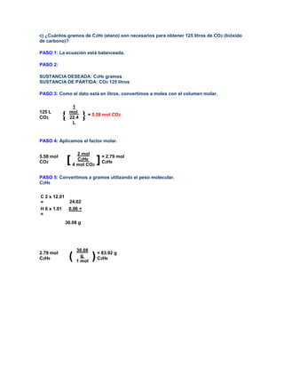 c) ¿Cuántos gramos de C2H6 (etano) son necesarios para obtener 125 litros de CO2 (bióxido
de carbono)?

PASO 1: La ecuación está balanceada.

PASO 2:

SUSTANCIA DESEADA: C2H6 gramos
SUSTANCIA DE PARTIDA: CO2 125 litros

PASO 3: Como el dato está en litros, convertimos a moles con el volumen molar.

                1
125 L          mol
CO2        {   22.4   } = 5.58 mol CO     2

                L


PASO 4: Aplicamos el factor molar.

                     2 mol
5.58 mol
CO2            [     C2H6
                   4 mol CO2
                               ] = 2.79 mol
                                 C H
                                  2 6



PASO 5: Convertimos a gramos utilizando el peso molecular.
C2H6


C 2 x 12.01
=           24.02
H 6 x 1.01 6.06 +
=
           30.08 g




                    30.08
2.79 mol
C2H6           (      g
                    1 mol
                            ) = 83.92 g
                              C H
                                2 6
 