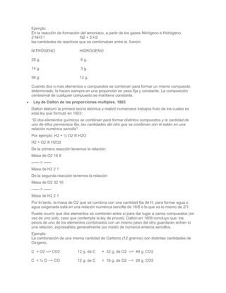 Ejemplo:
En la reacción de formación del amoniaco, a partir de los gases Nitrógeno e Hidrógeno:
2 NH3 !                     N2 + 3 H2
las cantidades de reactivos que se combinaban entre sí, fueron:

NITRÓGENO                   HIDRÓGENO

28 g.                       6 g.

14 g.                       3 g.

56 g.                       12 g.

Cuando dos o más elementos o compuestos se combinan para formar un mismo compuesto
determinado, lo hacen siempre en una proporción en peso fija y constante. La composición
centesimal de cualquier compuesto se mantiene constante.
 Ley de Dalton de las proporciones múltiples. 1803
Dalton elaboró la primera teoría atómica y realizó numerosos trabajos fruto de los cuales es
esta ley que formuló en 1803:
“Si dos elementos químicos se combinan para formar distintos compuestos y la cantidad de
uno de ellos permanece fija, las cantidades del otro que se combinan con él están en una
relación numérica sencilla”:
Por ejemplo: H2 + ½ O2 ® H2O
H2 + O2 ® H2O2
De la primera reacción tenemos la relación:
Masa de O2 16 8
—— = ——
Masa de H2 2 1
De la segunda reacción tenemos la relación:
Masa de O2 32 16
—— = ——
Masa de H2 2 1
Por lo tanto, la masa de O2 que se combina con una cantidad fija de H, para formar agua o
agua oxigenada está en una relación numérica sencilla de 16/8 o lo que es lo mismo de 2/1.
Puede ocurrir que dos elementos se combinen entre sí para dar lugar a varios compuestos (en
vez de uno solo, caso que contempla la ley de proust). Dalton en 1808 concluyo que: los
pesos de uno de los elementos combinados con un mismo peso del otro guardaran entren sí
una relación, expresables generalmente por medio de números enteros sencillos.
Ejemplo:
La combinación de una misma cantidad de Carbono (12 gramos) con distintas cantidades de
Oxígeno.

C + O2 --> CO2            12 g. de C     + 32 g. de O2 --> 44 g. CO2

C + ½ O --> CO            12 g. de C     + 16 g. de O2 --> 28 g. CO2
 