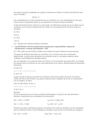 Se observa que las cantidades de oxígeno mantienen la relación numérica sencilla (en este
caso "el doble")
                        32/16 = 2
Las cantidades de un mismo elemento que se combinan con una cantidad fija de otro para
formar varios compuestos están en una relación de números enteros sencillos.
Si dos elementos forman más de un compuesto, las diferentes masas de uno de ellos que se
combinan con la misma cantidad del otro, están en una proporción de números enteros y
sencillos.
A+BC
xgyg
A+BD
xgzg
y/z = relación de números enteros y sencillos.
 Ley de Richter a de las proporciones reciprocas o equivalentes, masas de
 combinación o masas equivalentes. 1792
En 1792, antes de que Proust y Dalton enunciaran sus leyes, Richter enunció esta ley:
“Si pesos de distintos elementos se combinan con un mismo peso de un elemento
determinado, cuando esos elementos se combinen entre sí, sus pesos relativos serán
múltiplos o submúltiplos de aquellos pesos”
Así, por ejemplo, en el oxido de hierro (II) (FeO) y en el monóxido de azufre (SO), la cantidad
de oxígeno que se combina con los otros elementos es la misma, obteniéndose las siguientes
relaciones:
Fe 56 S 32
—— = —— ; ------ = ————
O 16 O 16
Luego cuando el hierro y el azufre se combinen para formar sulfuro de hierro (II) (FeS) o
sulfuro de hierro (III) (Fe2S3), sus pesos relativos serán múltiplos de los de su combinación
con el oxígeno, es decir:
FeS: Fe 56 Fe2S3: Fe 56 . 2
—— = —— ; —— = ————
S 32 S 32 .3
Ejemplo:
En las reacciones de una misma cantidad de Hidrógeno (1 gramo) con dos elementos
distintos, observamos las cantidades de combinación:

N2 + 3 H2 --> 2 NH3                         1 g. H2<-->4.66 g. N2

H2 + ½ O2 --> H2O                           1 g. H2<-->8    g. O2

Resulta que estas cantidades guardan una relación de números sencillos con las cantidades
que se combinan entre sí entre Nitrógeno y Oxígeno, para formar el monóxido de nitrógeno:

N2 + O2 --> 2 NO                         28 g. N2<--> 32 g. O2
 