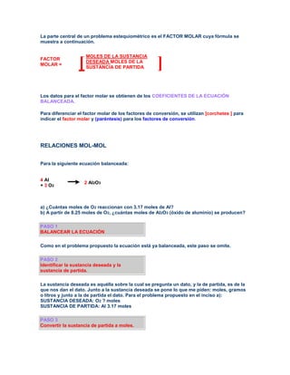 La parte central de un problema estequiométrico es el FACTOR MOLAR cuya fórmula se
muestra a continuación.


                     MOLES DE LA SUSTANCIA
FACTOR
MOLAR =          [   DESEADA MOLES DE LA
                     SUSTANCIA DE PARTIDA            ]
Los datos para el factor molar se obtienen de los COEFICIENTES DE LA ECUACIÓN
BALANCEADA.

Para diferenciar el factor molar de los factores de conversión, se utilizan [corchetes ] para
indicar el factor molar y (paréntesis) para los factores de conversión.




RELACIONES MOL-MOL


Para la siguiente ecuación balanceada:


4 Al
                    2 Al2O3
+ 3 O2



a) ¿Cuántas moles de O2 reaccionan con 3.17 moles de Al?
b) A partir de 8.25 moles de O2, ¿cuántas moles de Al2O3 (óxido de aluminio) se producen?

PASO 1
BALANCEAR LA ECUACIÓN

Como en el problema propuesto la ecuación está ya balanceada, este paso se omite.

PASO 2
Identificar la sustancia deseada y la
sustancia de partida.

La sustancia deseada es aquélla sobre la cual se pregunta un dato, y la de partida, es de la
que nos dan el dato. Junto a la sustancia deseada se pone lo que me piden: moles, gramos
o litros y junto a la de partida el dato. Para el problema propuesto en el inciso a):
SUSTANCIA DESEADA: O2 ? moles
SUSTANCIA DE PARTIDA: Al 3.17 moles

PASO 3
Convertir la sustancia de partida a moles.
 
