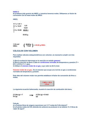 PASO 5:
El problema pide gramos de HNO3, y nosotros tenemos moles. Utilizamos un factor de
conversión con la masa molar de HNO3.

HNO3,


H 1 x 1.01 =
N 1 x 14.01   1.01
=            14.01
O 3 x 16.00 48.00 +
=
                 63.02 g




1.33 mol
HNO3             ( 63.02 g ) = 83.82 g HNO
                    1 mol
                                             3




CÁLCULOS CON VOLUMEN

Para realizar cálculos estequiométricos con volumen, es necesario cumplir con tres
requisitos:

1) Que la sustancia intervenga en la reacción en estado gaseoso.
2) Que la reacción se lleve a cabo en condiciones normales de temperatura y presión (T =
0°C = 273°K, P = 1 atm).
3) Utilizar el volumen molar de un gas, cuyo valor es 22.4 L/mol.

Volumen molar de un gas.- Es el volumen que ocupa una mol de un gas a condiciones
normales de temperatura y presión.

Este dato del volumen molar nos permite establecer el factor de conversión de litros a
moles.


                                       1 MOL = 22.4
                                          Litros


La siguiente ecuación balanceada, muestra la reacción de combustión del etano.


2 C2H6 (g) + 7                 4 CO2 (g) + 6 H2O
O2 (g)                         (g)



Calcule:
a) ¿Cuántos litros de oxígeno reaccionan con 3.17 moles de C2H6 (etano)?
b) ¿Cuántas moles de CO2 (bióxido de carbono) se producen si se obtiene 13. 5 litros de
vapor de agua?
 