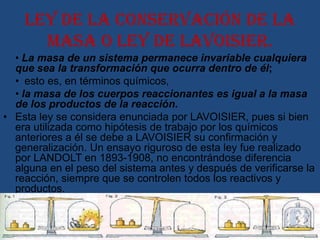 Ley de la conservación de la
      masa o ley de Lavoisier.
  • La masa de un sistema permanece invariable cualquiera
  que sea la transformación que ocurra dentro de él;
  • esto es, en términos químicos,
  • la masa de los cuerpos reaccionantes es igual a la masa
  de los productos de la reacción.
• Esta ley se considera enunciada por LAVOISIER, pues si bien
  era utilizada como hipótesis de trabajo por los químicos
  anteriores a él se debe a LAVOISIER su confirmación y
  generalización. Un ensayo riguroso de esta ley fue realizado
  por LANDOLT en 1893-1908, no encontrándose diferencia
  alguna en el peso del sistema antes y después de verificarse la
  reacción, siempre que se controlen todos los reactivos y
  productos.
 