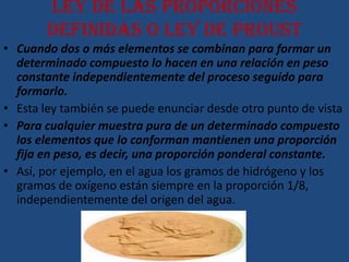 Ley de las proporciones
       definidas o ley de Proust
• Cuando dos o más elementos se combinan para formar un
  determinado compuesto lo hacen en una relación en peso
  constante independientemente del proceso seguido para
  formarlo.
• Esta ley también se puede enunciar desde otro punto de vista
• Para cualquier muestra pura de un determinado compuesto
  los elementos que lo conforman mantienen una proporción
  fija en peso, es decir, una proporción ponderal constante.
• Así, por ejemplo, en el agua los gramos de hidrógeno y los
  gramos de oxígeno están siempre en la proporción 1/8,
  independientemente del origen del agua.
 
